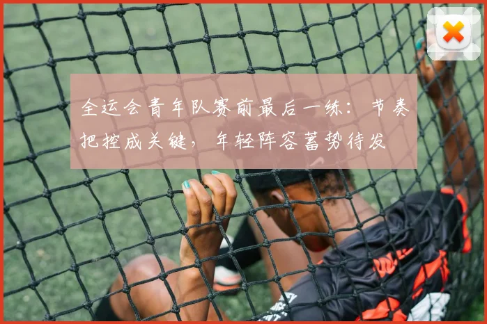全运会青年队赛前最后一练：节奏把控成关键，年轻阵容蓄势待发
