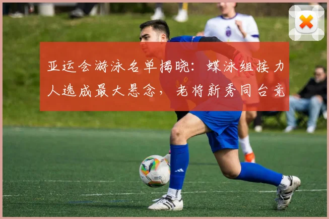 亚运会游泳名单揭晓：蝶泳组接力人选成最大悬念，老将新秀同台竞技