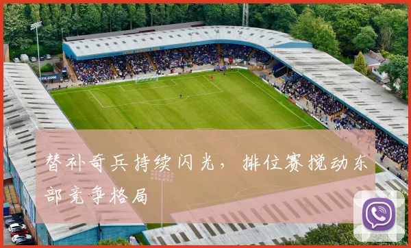 替补奇兵持续闪光，排位赛搅动东部竞争格局