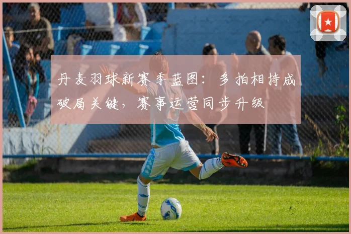 丹麦羽球新赛季蓝图：多拍相持成破局关键，赛事运营同步升级