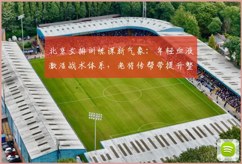 北京女排训练课新气象：年轻血液激活战术体系，老将传帮带提升整体厚度