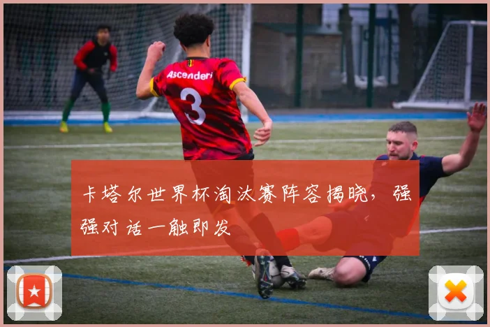 卡塔尔世界杯淘汰赛阵容揭晓，强强对话一触即发