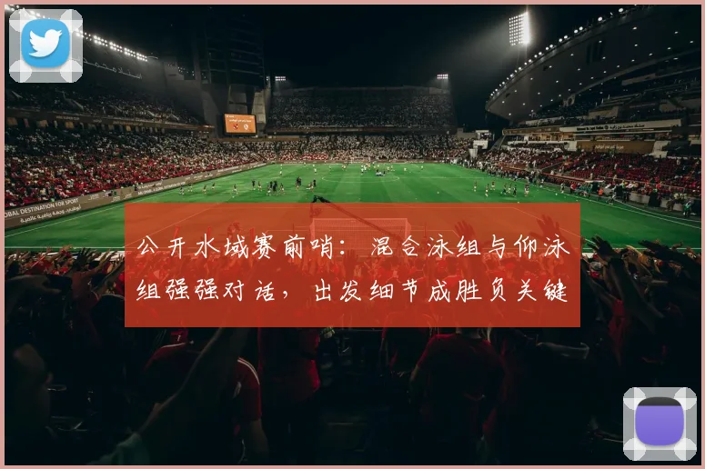 公开水域赛前哨：混合泳组与仰泳组强强对话，出发细节成胜负关键