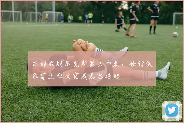 东部混战尼克斯蓄力冲刺，独行侠急需止血收官战悬念迭起