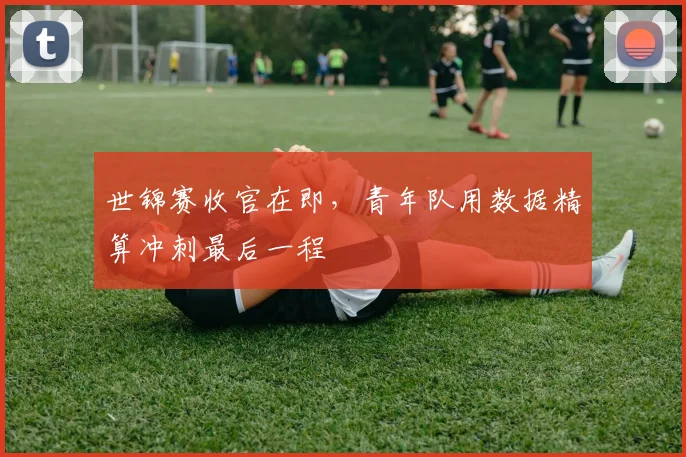 世锦赛收官在即，青年队用数据精算冲刺最后一程