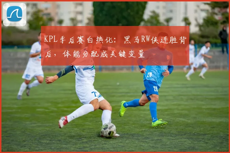 KPL季后赛白热化：黑马RW侠连胜背后，体能分配成关键变量