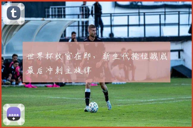 世界杯收官在即，新生代抢位战成最后冲刺主旋律