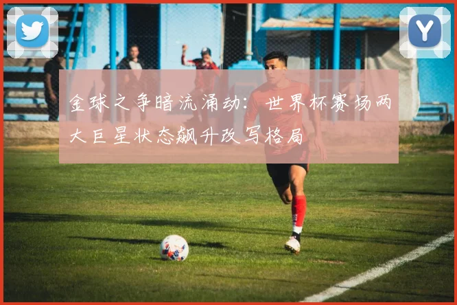 金球之争暗流涌动：世界杯赛场两大巨星状态飙升改写格局
