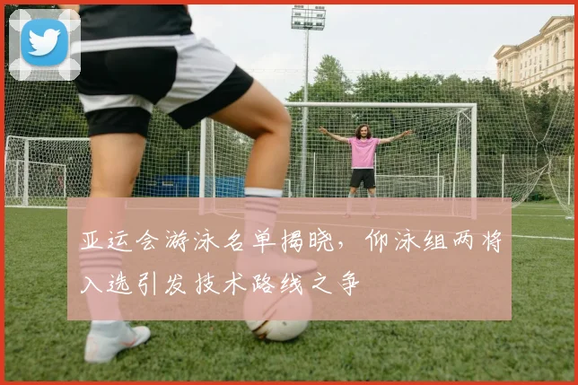 亚运会游泳名单揭晓，仰泳组两将入选引发技术路线之争
