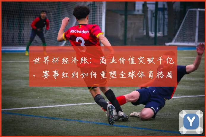 世界杯经济账：商业价值突破千亿，赛事红利如何重塑全球体育格局