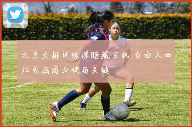 北京女排训练课暗藏玄机 自由人回归或成商业破局关键