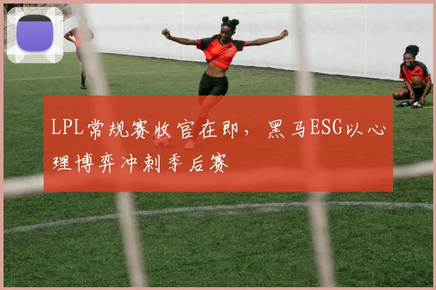 LPL常规赛收官在即，黑马ESG以心理博弈冲刺季后赛