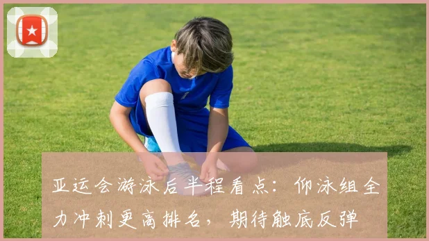 亚运会游泳后半程看点：仰泳组全力冲刺更高排名，期待触底反弹