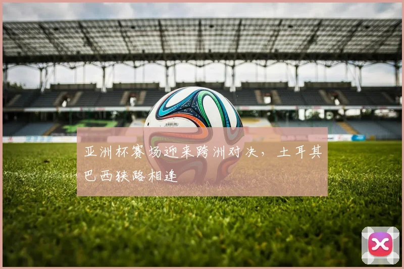 亚洲杯赛场迎来跨洲对决，土耳其巴西狭路相逢