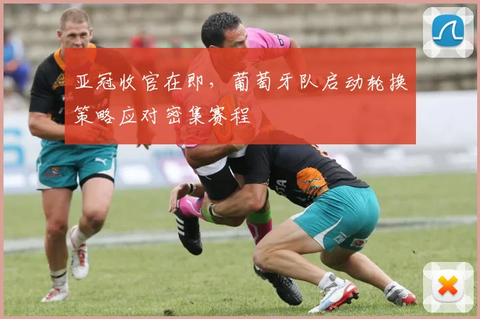 亚冠收官在即，葡萄牙队启动轮换策略应对密集赛程