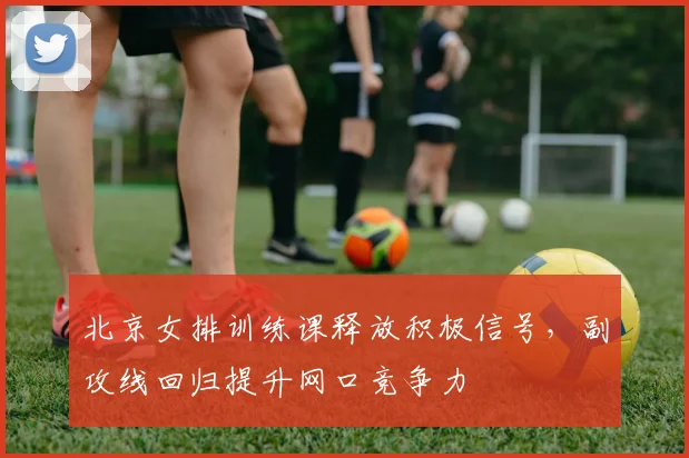 北京女排训练课释放积极信号，副攻线回归提升网口竞争力