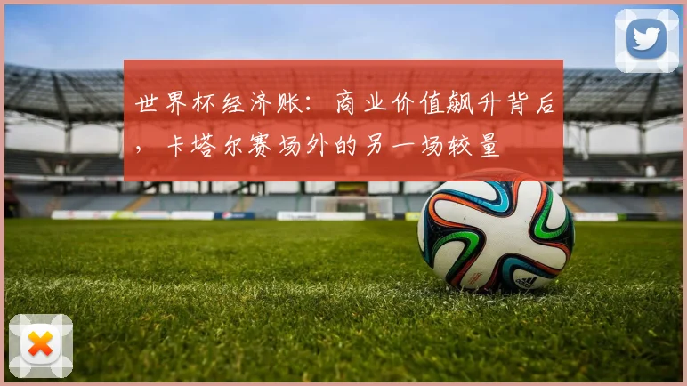 世界杯经济账：商业价值飙升背后，卡塔尔赛场外的另一场较量