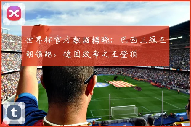 世界杯官方数据揭晓：巴西三冠王朝领跑，德国效率之王登顶