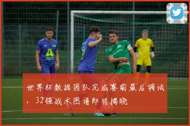 世界杯数据团队完成赛前最后调试，32强战术图谱即将揭晓