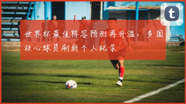 世界杯最佳阵容预测再升温，多国核心球员刷新个人纪录