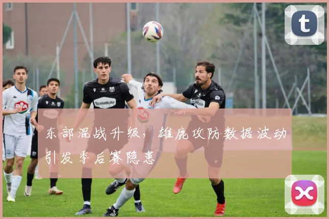 东部混战升级，雄鹿攻防数据波动引发季后赛隐患