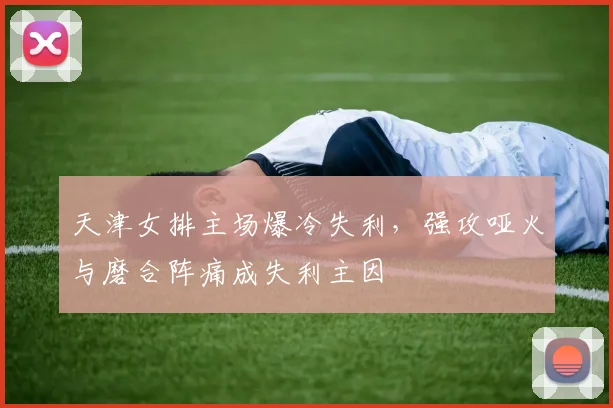 天津女排主场爆冷失利，强攻哑火与磨合阵痛成失利主因