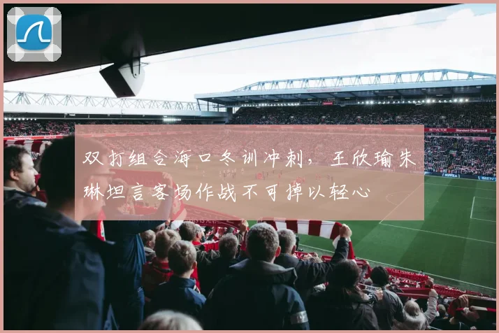 双打组合海口冬训冲刺，王欣瑜朱琳坦言客场作战不可掉以轻心