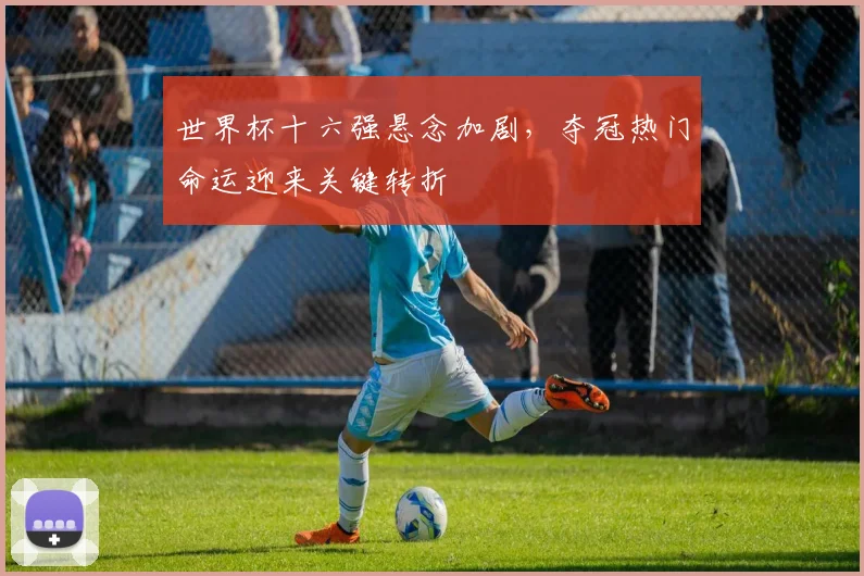 世界杯十六强悬念加剧，夺冠热门命运迎来关键转折