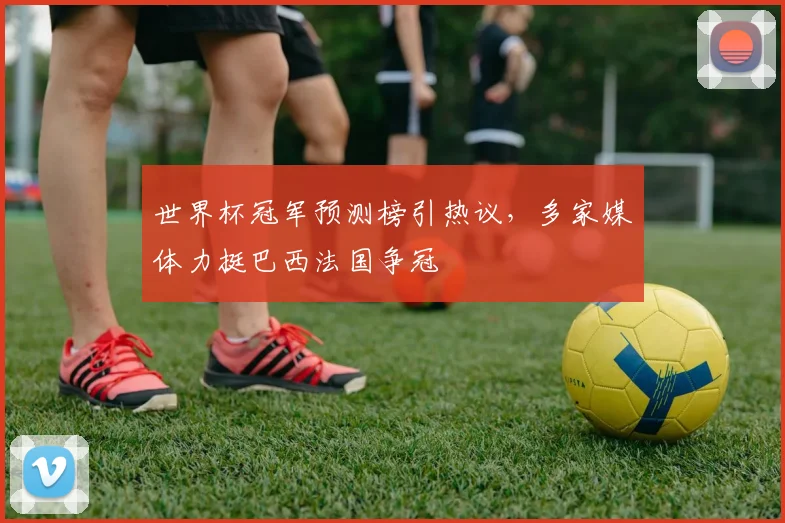 世界杯冠军预测榜引热议，多家媒体力挺巴西法国争冠