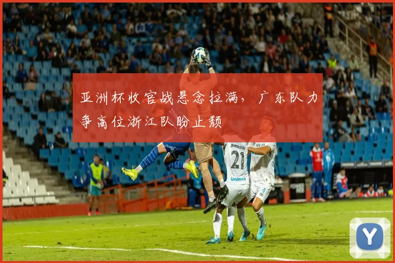 亚洲杯收官战悬念拉满，广东队力争高位浙江队盼止颓