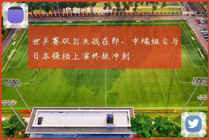 世乒赛双打决战在即，中瑞组合与日本强档上演终极冲刺