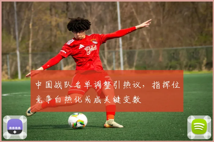 中国战队名单调整引热议，指挥位竞争白热化或成关键变数
