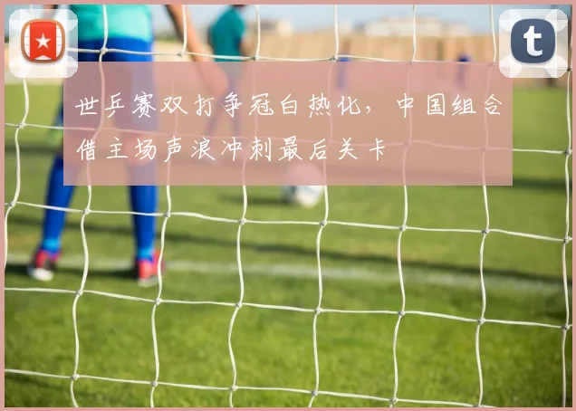 世乒赛双打争冠白热化，中国组合借主场声浪冲刺最后关卡