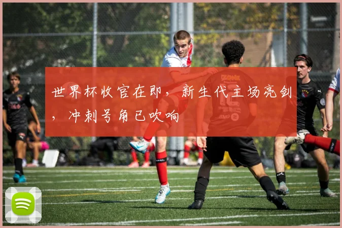 世界杯收官在即，新生代主场亮剑，冲刺号角已吹响