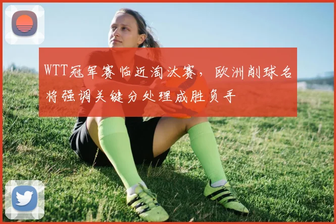 WTT冠军赛临近淘汰赛，欧洲削球名将强调关键分处理成胜负手