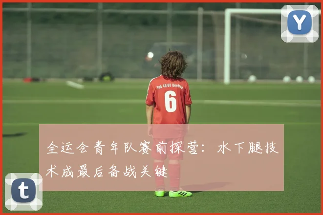 全运会青年队赛前探营：水下腿技术成最后备战关键