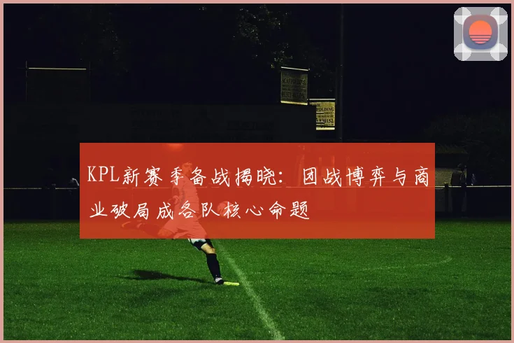 KPL新赛季备战揭晓：团战博弈与商业破局成各队核心命题