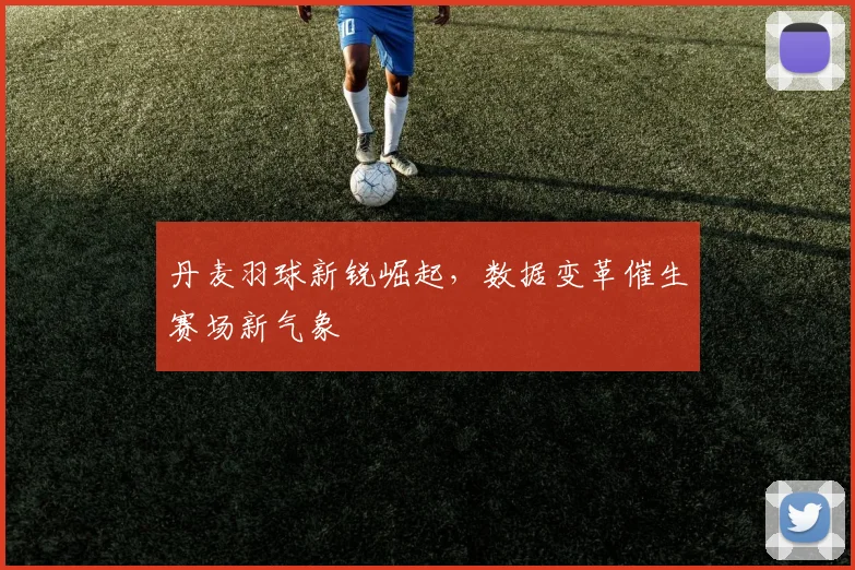 丹麦羽球新锐崛起，数据变革催生赛场新气象