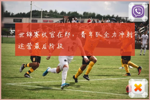 世锦赛收官在即，青年队全力冲刺运营最后阶段