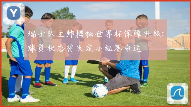 瑞士队主帅揭秘世界杯保障升级：球员状态将决定小组赛命运