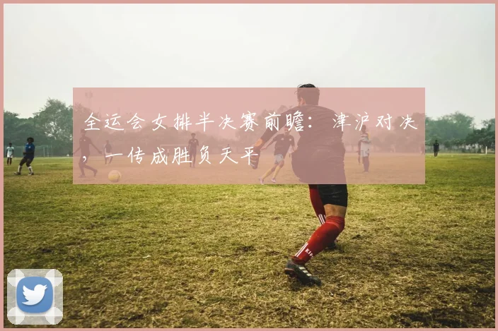 全运会女排半决赛前瞻：津沪对决，一传成胜负天平