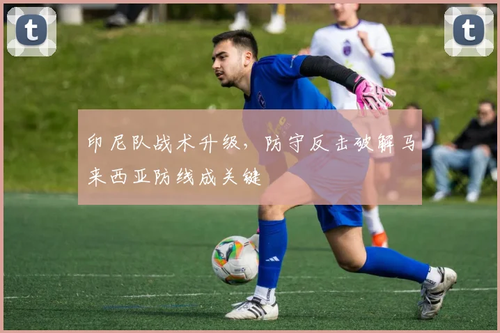 印尼队战术升级，防守反击破解马来西亚防线成关键