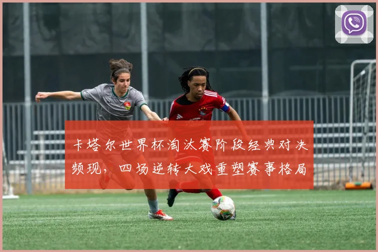 卡塔尔世界杯淘汰赛阶段经典对决频现，四场逆转大戏重塑赛事格局