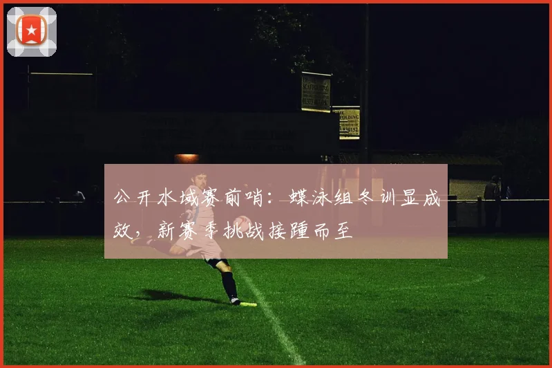公开水域赛前哨：蝶泳组冬训显成效，新赛季挑战接踵而至