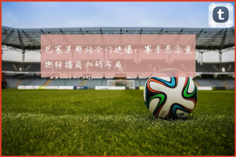 巴塞罗那站冷门迭爆，赛季悬念重燃转播商加码布局