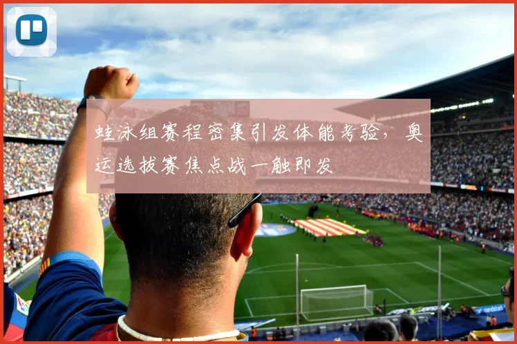 蛙泳组赛程密集引发体能考验，奥运选拔赛焦点战一触即发