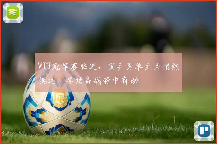 WTT冠军赛临近，国乒男单主力悄然抵达，客场备战静中有动