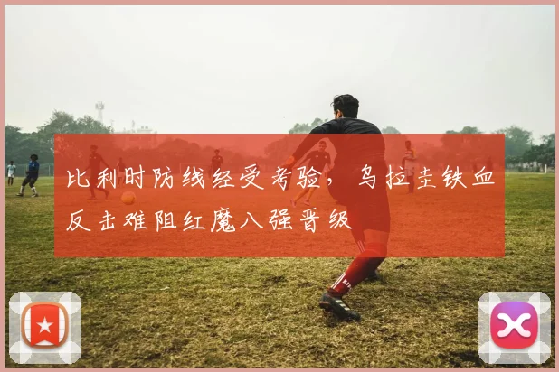 比利时防线经受考验，乌拉圭铁血反击难阻红魔八强晋级