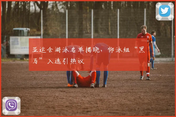 亚运会游泳名单揭晓，仰泳组“黑马”入选引热议